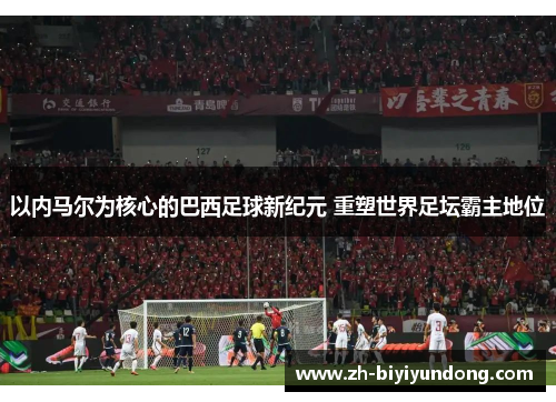 以内马尔为核心的巴西足球新纪元 重塑世界足坛霸主地位 以内马尔为核心的巴西足球新纪元 重塑世界足坛霸主地位