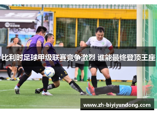 比利时足球甲级联赛竞争激烈 谁能最终登顶王座