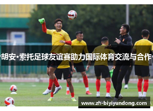 胡安·索托足球友谊赛助力国际体育交流与合作